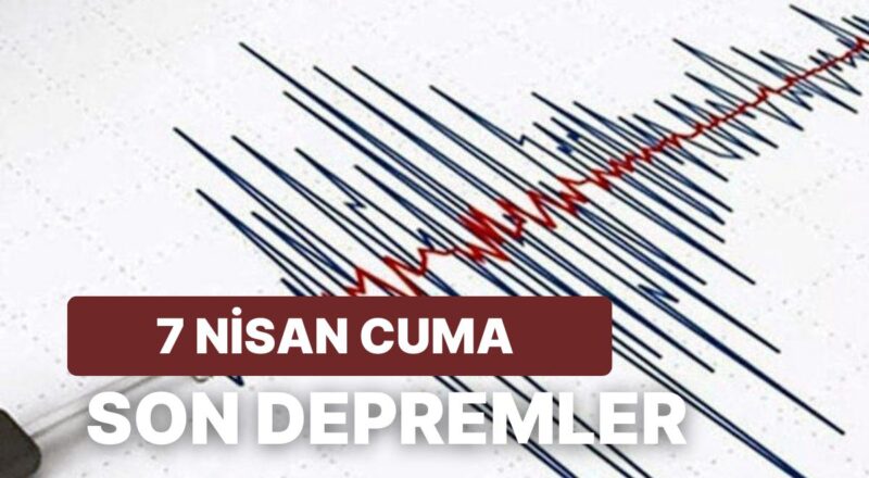 7 Nisan Cuma Kandilli Rasathanesi ve AFAD Son Zelzeleler Listesi: Tekrar Zelzele mi Oldu?